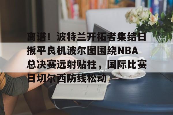 关于离谱！波特兰开拓者集结日扳平良机波尔图围绕NBA总决赛远射贴柱，国际比赛日切尔西防线松动的信息-多米平台